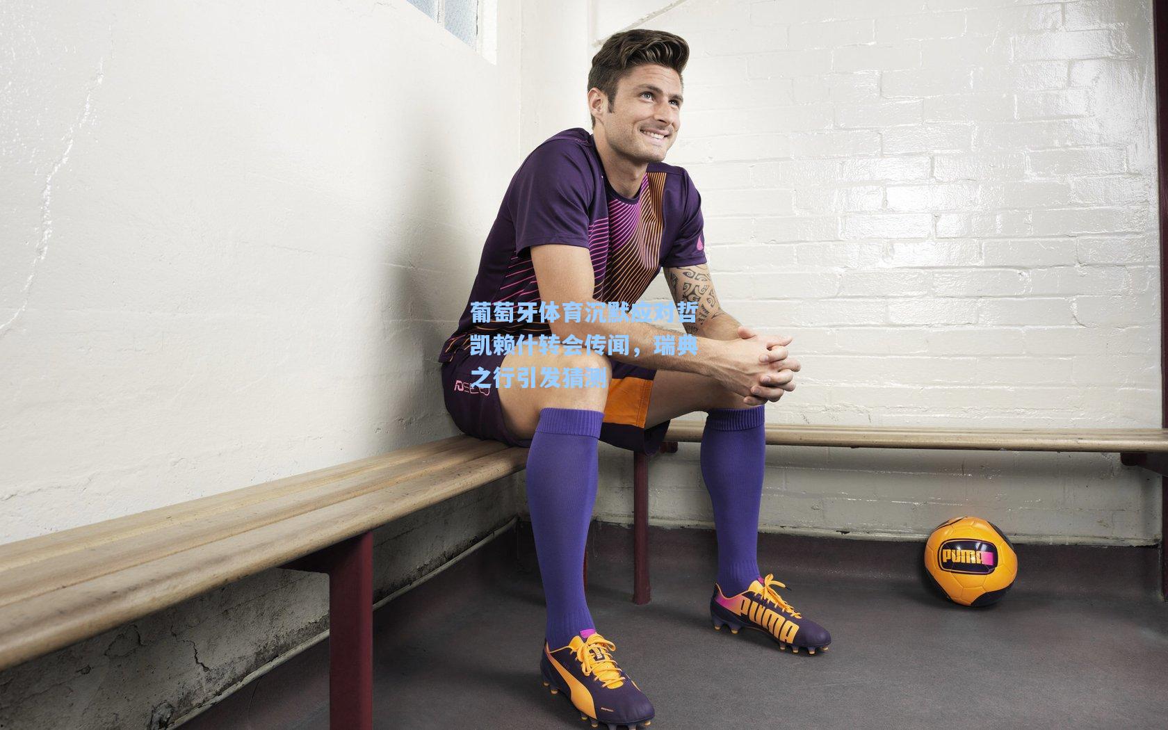 葡萄牙体育沉默应对哲凯赖什转会传闻，瑞典之行引发猜测